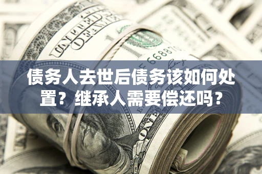 济南债务人去世后债务该如何处置？继承人需要偿还吗？