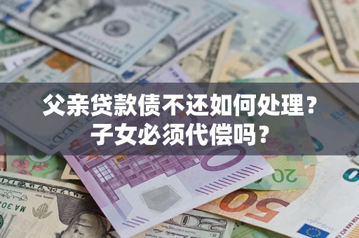 济南父亲贷款债不还如何处理？子女必须代偿吗？